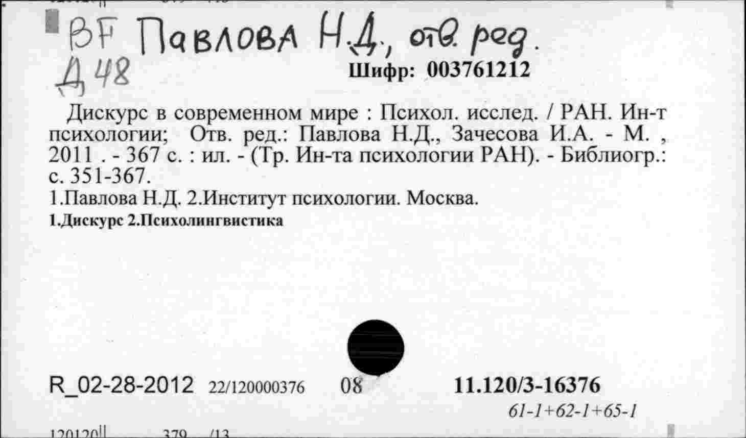 ﻿Павлов/' МД,
Д 1/2	Шифр: 003761212
Дискурс в современном мире : Психол. исслед. / РАН. Ин-т психологии; Отв. ред.: Павлова Н.Д., Зачесова И.А. - М. , 2011 . - 367 с. : ил. - (Тр. Ин-та психологии РАН). - Библиогр.: с. 351-367.
1.Павлова Н.Д. 2.Институт психологии. Москва.
1.Дискурс 2.Психолингвистика
И_02-28-2012 22/120000376	08
1 ЭП 1 ОГ>1|
270___/11
11.120/3-16376
61-1+62-1+65-1